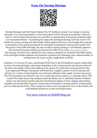 Essay On Nursing Shortage
Nursing Shortages and their Future Impacts The US healthcare system is no stranger to nursing
shortages. It is a recurring problem we have been faced with for the past seven decades. However,
what we will be faced with between now and 2025 is a predicament of far greater proportion than
ever encountered before. "Considering the impact this prolonged shortage will have on the USA
health care system, nursing and other health–related organizations have even brought their concerns
to lawmakers in the central government for immediate consideration" (Janiszewski Goodin 335).
This quote is from 2003 and sadly, the state of today's nursing shortage is still blatantly apparent.
Not necessarily because nothing was done back in 2003 to fix it, but...show more content...
This shortage was driven by a demand for more nurses as hospital use increased with better quality
of life and higher health standards, developments in patient care technology and a reduced number of
working hours for nurses as they sought better work/life
2
conditions. For the next 50 years, and through World War II, the US healthcare system would suffer
an array of nursing shortages, each unique depending on the socioeconomic and cultural context of
the times, but equally similar when looking at the reasons for which they occurred and how they
were addressed (Whelan). During the 2nd World War, roughly a quarter of all US nursing staff
enlisted. As a result, civilian hospitals were adversely affected as their supply of nurses decreased.
The US Government was forced to step–in to counter the newly created nurse shortage and in 1943,
created The Cadet Nurse Corps program under the Bolton Act. A substantial amount of federal
money was allocated toward the education and financial support of nurse students and teaching
hospitals, the desired effect being the creation and revitalization of nursing staff for civilian patient
care in a short period of time. These young new nurses were not required to serve in the military and
could dedicate themselves to their newfound careers
Get more content on HelpWriting.net
 