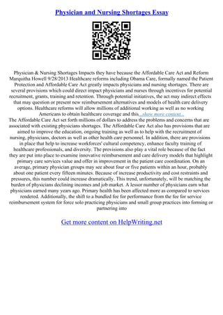 Physician and Nursing Shortages Essay
Physician & Nursing Shortages Impacts they have because the Affordable Care Act and Reform
Marquitha Howell 9/28/2013 Healthcare reforms including Obama Care, formally named the Patient
Protection and Affordable Care Act greatly impacts physicians and nursing shortages. There are
several provisions which could direct impact physicians and nurses through incentives for potential
recruitment, grants, training and retention. Through potential initiatives, the act may indirect effects
that may question or present new reimbursement alternatives and models of health care delivery
options. Healthcare reforms will allow millions of additional working as well as no working
Americans to obtain healthcare coverage and this...show more content...
The Affordable Care Act set forth millions of dollars to address the problems and concerns that are
associated with existing physicians shortages. The Affordable Care Act also has provisions that are
aimed to improve the education, ongoing training as well as to help with the recruitment of
nursing, physicians, doctors as well as other health care personnel. In addition, there are provisions
in place that help to increase workforces' cultural competency, enhance faculty training of
healthcare professionals, and diversity. The provisions also play a vital role because of the fact
they are put into place to examine innovative reimbursement and care delivery models that highlight
primary care services value and offer in improvement in the patient care coordination. On an
average, primary physician groups may see about four or five patients within an hour, probably
about one patient every fifteen minutes. Because of increase productivity and cost restraints and
pressures, this number could increase dramatically. This trend, unfortunately, will be matching the
burden of physicians declining incomes and job market. A lessor number of physicians earn what
physicians earned many years ago. Primary health has been affected more as compared to services
rendered. Additionally, the shift to a bundled fee for performance from the fee for service
reimbursement system for force solo practicing physicians and small group practices into forming or
partnering into
Get more content on HelpWriting.net
 