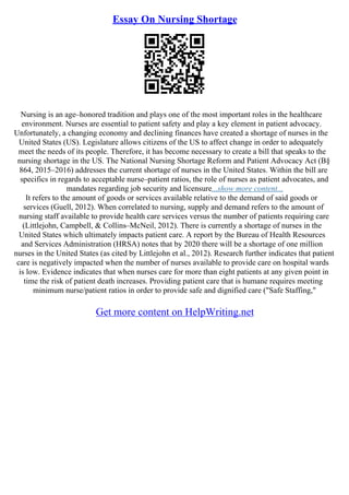 Essay On Nursing Shortage
Nursing is an age–honored tradition and plays one of the most important roles in the healthcare
environment. Nurses are essential to patient safety and play a key element in patient advocacy.
Unfortunately, a changing economy and declining finances have created a shortage of nurses in the
United States (US). Legislature allows citizens of the US to affect change in order to adequately
meet the needs of its people. Therefore, it has become necessary to create a bill that speaks to the
nursing shortage in the US. The National Nursing Shortage Reform and Patient Advocacy Act (В§
864, 2015–2016) addresses the current shortage of nurses in the United States. Within the bill are
specifics in regards to acceptable nurse–patient ratios, the role of nurses as patient advocates, and
mandates regarding job security and licensure...show more content...
It refers to the amount of goods or services available relative to the demand of said goods or
services (Guell, 2012). When correlated to nursing, supply and demand refers to the amount of
nursing staff available to provide health care services versus the number of patients requiring care
(Littlejohn, Campbell, & Collins–McNeil, 2012). There is currently a shortage of nurses in the
United States which ultimately impacts patient care. A report by the Bureau of Health Resources
and Services Administration (HRSA) notes that by 2020 there will be a shortage of one million
nurses in the United States (as cited by Littlejohn et al., 2012). Research further indicates that patient
care is negatively impacted when the number of nurses available to provide care on hospital wards
is low. Evidence indicates that when nurses care for more than eight patients at any given point in
time the risk of patient death increases. Providing patient care that is humane requires meeting
minimum nurse/patient ratios in order to provide safe and dignified care ("Safe Staffing,"
Get more content on HelpWriting.net
 