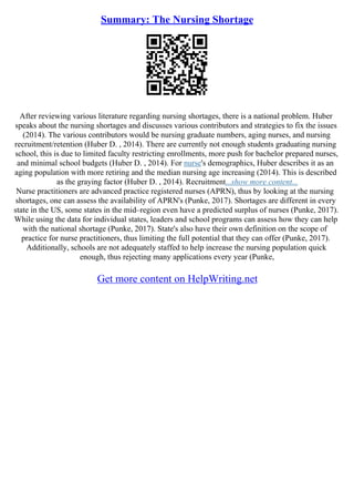 Summary: The Nursing Shortage
After reviewing various literature regarding nursing shortages, there is a national problem. Huber
speaks about the nursing shortages and discusses various contributors and strategies to fix the issues
(2014). The various contributors would be nursing graduate numbers, aging nurses, and nursing
recruitment/retention (Huber D. , 2014). There are currently not enough students graduating nursing
school, this is due to limited faculty restricting enrollments, more push for bachelor prepared nurses,
and minimal school budgets (Huber D. , 2014). For nurse's demographics, Huber describes it as an
aging population with more retiring and the median nursing age increasing (2014). This is described
as the graying factor (Huber D. , 2014). Recruitment...show more content...
Nurse practitioners are advanced practice registered nurses (APRN), thus by looking at the nursing
shortages, one can assess the availability of APRN's (Punke, 2017). Shortages are different in every
state in the US, some states in the mid–region even have a predicted surplus of nurses (Punke, 2017).
While using the data for individual states, leaders and school programs can assess how they can help
with the national shortage (Punke, 2017). State's also have their own definition on the scope of
practice for nurse practitioners, thus limiting the full potential that they can offer (Punke, 2017).
Additionally, schools are not adequately staffed to help increase the nursing population quick
enough, thus rejecting many applications every year (Punke,
Get more content on HelpWriting.net
 