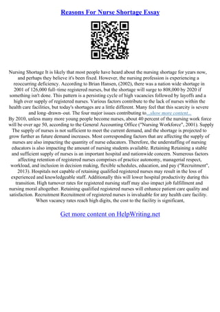 Reasons For Nurse Shortage Essay
Nursing Shortage It is likely that most people have heard about the nursing shortage for years now,
and perhaps they believe it's been fixed. However, the nursing profession is experiencing a
reoccurring deficiency. According to Brian Hansen, (2002), there was a nation wide shortage in
2001 of 126,000 full–time registered nurses, but the shortage will surge to 808,000 by 2020 if
something isn't done. This pattern is a persisting cycle of high vacancies followed by layoffs and a
high over supply of registered nurses. Various factors contribute to the lack of nurses within the
health care facilities, but today's shortages are a little different. Many feel that this scarcity is severe
and long–drawn–out. The four major issues contributing to...show more content...
By 2010, unless many more young people become nurses, about 40 percent of the nursing work force
will be over age 50, according to the General Accounting Office ("Nursing Workforce", 2001). Supply
The supply of nurses is not sufficient to meet the current demand, and the shortage is projected to
grow further as future demand increases. Most corresponding factors that are affecting the supply of
nurses are also impacting the quantity of nurse educators. Therefore, the understaffing of nursing
educators is also impacting the amount of nursing students available. Retaining Retaining a stable
and sufficient supply of nurses is an important hospital and nationwide concern. Numerous factors
affecting retention of registered nurses comprises of practice autonomy, managerial respect,
workload, and inclusion in decision making, flexible schedules, education, and pay ("Recruitment",
2013). Hospitals not capable of retaining qualified registered nurses may result in the loss of
experienced and knowledgeable staff. Additionally this will lower hospital productivity during this
transition. High turnover rates for registered nursing staff may also impact job fulfillment and
nursing moral altogether. Retaining qualified registered nurses will enhance patient care quality and
satisfaction. Recruitment Recruitment of registered nurses is invaluable for any health care facility.
When vacancy rates reach high digits, the cost to the facility is significant,
Get more content on HelpWriting.net
 