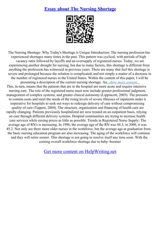 Essay about The Nursing Shortage
The Nursing Shortage: Why Today's Shortage is Unique Introduction: The nursing profession has
experienced shortages many times in the past. This pattern was cyclical, with periods of high
vacancy rates followed by layoffs and an oversupply of registered nurses. Today, we are
experiencing another drought for nursing, but due to many factors, this shortage is different from
anything the profession has witnessed in previous years. There are many that feel this shortage is
severe and prolonged because the solution is complicated, and not simply a matter of a decrease in
the number of registered nurses in the United States. Within the content of this paper, I will be
presenting a description of the current nursing shortage. An...show more content...
This, in turn, means that the patients that are in the hospital are more acute and require intensive
nursing care. The role of the registered nurse must now include greater professional judgment,
management of complex systems, and greater clinical autonomy (Lippincott, 2003). The pressure
to contain costs and meet the needs of the rising levels of severe illnesses of inpatients make it
imperative for hospitals to seek out ways to redesign delivery of care without compromising
quality of care (Tappen, 2004). The structure, organization and financing of health care are
rapidly changing. Patients previously hospitalized are now treated on an outpatient basis, relying
on care through different delivery systems. Hospital communities are trying to increase health
care services while raising prices as little as possible. Trends in Registered Nurse Supply: The
average age of RN's is increasing. In 1996, the average age of the RN was 44.3; in 2000, it was
45.2. Not only are there more older nurses in the workforce, but the average age at graduation from
the basic nursing education program are also increasing. The aging of the workforce will continue
and they will retire sooner. This shortage is not going to resolve itself any time soon. With the
coming overall workforce shortage due to baby–boomer
Get more content on HelpWriting.net
 