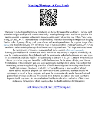 Nursing Shortage: A Case Study
There are two challenges that remote population are facing for access the healthcare – nursing staff
retention and partnerships with remote community. Nursing shortages are a worldwide problem that
has the potential to generate unfavorable impacts on the quality of nursing care (Chan, Tam, Lung,
Wong, & Chau, 2013). There are many factors that may contribute to nursing shortages such as aging
faculty, reduced younger hiring pool, poor salaries and working conditions, the negative image of the
nurse, role dissatisfaction, and low enrollment rates of nursing students (Nardi & Gyurko, 2013). One
solution to reduce nursing shortages is to improve working conditions. This improvement relies on
the mobilization of resources to address high nurse–patient...show more content...
Forming partnerships with communities would provide an opportunity to improve accessibility of
care for remote population. To collaborate with the community and other health care provides helps
for assessment of assets and needs of the community (Stanhope, et al., 2011). Health promotion and
disease prevention programs should be established to reduce the incidence of injury and disease.
Collaboration with community can also assist community members to in taking responsibility for
maintaining or improving health by provision of health knowledge and increasing controls over
health determinants (Stanhope, et al., 2011). First aid training is an example of a local
health–related education program that can be established; community members should be
encouraged to enroll in these programs and serve the community afterwards. Interprofessional
partnerships involves health care professional from different disciplines and work together to
improve health outcomes. An interprofessional healthcare education can lead to effective and
sustainable partnerships, which can strengthen the health outcomes for the remote
Get more content on HelpWriting.net
 