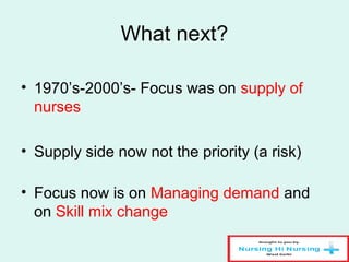 What next?
• 1970’s-2000’s- Focus was on supply of
nurses
• Supply side now not the priority (a risk)
• Focus now is on Managing demand and
on Skill mix change
 