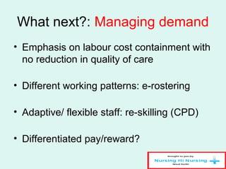 What next?: Managing demand
• Emphasis on labour cost containment with
no reduction in quality of care
• Different working patterns: e-rostering
• Adaptive/ flexible staff: re-skilling (CPD)
• Differentiated pay/reward?
 