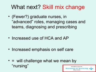 What next? Skill mix change
• (Fewer?) graduate nurses, in
“advanced” roles, managing cases and
teams, diagnosing and prescribing
• Increased use of HCA and AP
• Increased emphasis on self care
• = will challenge what we mean by
“nursing”
 