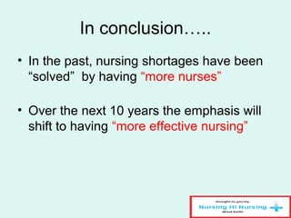 In conclusion…..
• In the past, nursing shortages have been
“solved” by having “more nurses”
• Over the next 10 years the emphasis will
shift to having “more effective nursing”
 