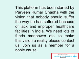 This platform has been started by
Parveen Kumar Chadha with the
vision that nobody should suffer
the way he has suffered because
of lack and improper healthcare
facilities in India. We need lots of
funds manpower etc. to make
this vision a reality please contact
us. Join us as a member for a
noble cause.
 