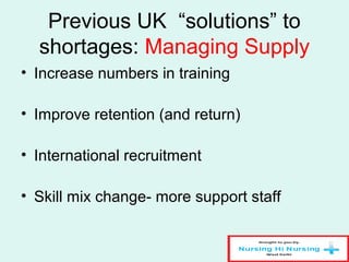 Previous UK “solutions” to
shortages: Managing Supply
• Increase numbers in training
• Improve retention (and return)
• International recruitment
• Skill mix change- more support staff
 