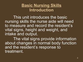 Basic Nursing Skills Introduction This unit introduces the basic nursing skills the nurse aide will need to measure and record the resident’s vital signs, height and weight, and intake and output.  The vital signs provide information about changes in normal body function and the resident’s response to treatment.  