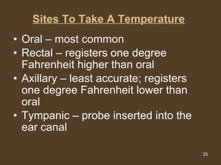 Sites To Take A Temperature   Oral – most common Rectal – registers one degree Fahrenheit higher than oral Axillary – least accurate; registers one degree Fahrenheit lower than oral Tympanic – probe inserted into the ear canal 