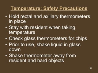 Temperature: Safety Precautions Hold rectal and axillary thermometers in place  Stay with resident when taking temperature  Check glass thermometers for chips  Prior to use, shake liquid in glass down  Shake thermometer away from resident and hard objects  