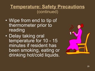 Temperature: Safety Precautions (continued) Wipe from end to tip of thermometer prior to reading  Delay taking oral temperature for 10 - 15 minutes if resident has been smoking, eating or drinking hot/cold liquids. 