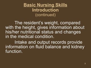 Basic Nursing Skills Introduction (continued) The resident’s weight, compared with the height, gives information about his/her nutritional status and changes in the medical condition.  Intake and output records provide information on fluid balance and kidney function.  
