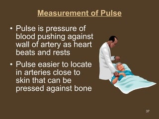 Measurement of Pulse Pulse is pressure of blood pushing against wall of artery as heart beats and rests Pulse easier to locate in arteries close to skin that can be pressed against bone 