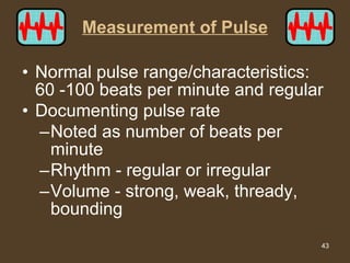 Measurement of Pulse Normal pulse range/characteristics:  60 -100 beats per minute and regular Documenting pulse rate Noted as number of beats per minute Rhythm - regular or irregular Volume - strong, weak, thready, bounding 