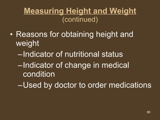 Measuring Height and Weight (continued) Reasons for obtaining height and weight Indicator of nutritional status Indicator of change in medical condition Used by doctor to order medications 