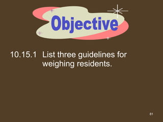 10.15.1 List three guidelines for weighing residents. Objective 