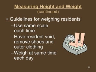 Measuring Height and Weight (continued) Use same scale each time Have resident void, remove shoes and outer clothing Weigh at same time each day Guidelines for weighing residents 