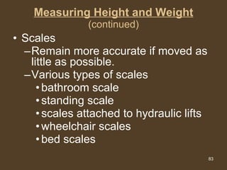Measuring Height and Weight (continued) Scales Remain more accurate if moved as little as possible. Various types of scales bathroom scale standing scale scales attached to hydraulic lifts wheelchair scales bed scales 