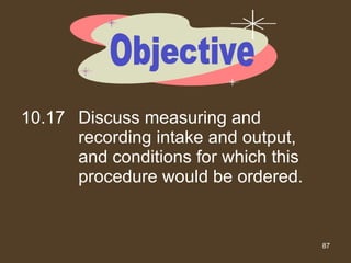 10.17 Discuss measuring and recording intake and output, and conditions for which this procedure would be ordered. Objective 