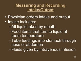 Measuring and Recording Intake/Output Physician orders intake and output Intake includes: All liquid taken by mouth Food items that turn to liquid at room temperature Tube feedings into stomach through nose or abdomen Fluids given by intravenous infusion  
