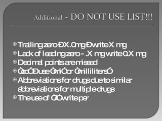 Trailing zero – X.0mg – write X mg Lack of leading zero - .X mg write 0.X mg Decimal points are missed “ cc” – use “ml” or “milliliters”  Abbreviations for drugs due to similar abbreviations for multiple drugs The use of “/” write per  