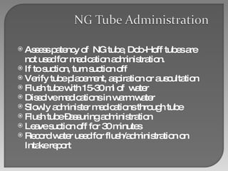 Assess patency of  NG tube, Dob-Hoff tubes are not used for medication administration. If to suction, turn suction off  Verify tube placement, aspiration or auscultation Flush tube with 15-30 ml of  water Dissolve medications in warm water Slowly administer medications through tube Flush tube –assuring administration Leave suction off for 30 minutes Record water used for flush/administration on Intake report 