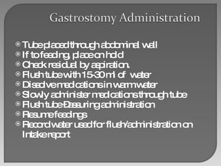 Tube placed through abdominal wall If to feeding, place on hold  Check residual by aspiration. Flush tube with 15-30 ml of  water Dissolve medications in warm water Slowly administer medications through tube Flush tube –assuring administration Resume feedings Record water used for flush/administration on Intake report 