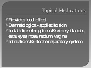 Provides local effect Dermatological- applied to skin Installations/Irrigations – urinary bladder, ears, eyes, nose, rectum, vagina Inhalations – into the respiratory system 