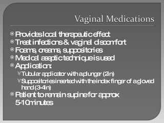 Provides local therapeutic effect Treat infections & vaginal discomfort Foams, creams, suppositories Medical aseptic technique is used Application: Tubular applicator with a plunger (2in) Suppositories inserted with the index finger of a gloved hand (3-4in) Patient to remain supine for approx 5-10minutes 