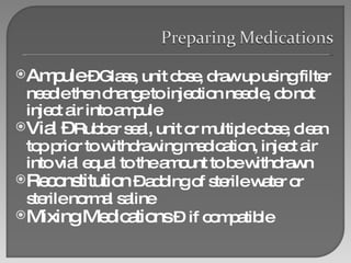 Ampule  – Glass, unit dose, draw up using filter needle then change to injection needle, do not inject air into ampule Vial –  Rubber seal, unit or multiple dose, clean top prior to withdrawing medication, inject air into vial equal to the amount to be withdrawn  Reconstitution  – adding of sterile water or sterile normal saline Mixing Medications  –  if compatible  