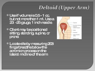 Use if volume is 0.5 - 1 cc, but not more than 1 ml. Use a 23  -25 gauge, 1 inch needle. Client may be positioned sitting, standing, supine, or prone. Locate site by measuring 2–3 fingerbreadths below the acromion process on the lateral midline of the arm. 