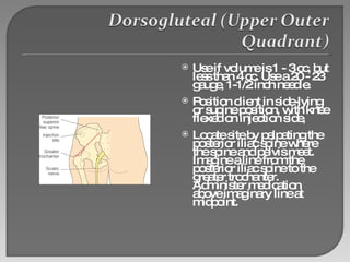 Use if volume is 1 - 3 cc, but less than 4 cc. Use a 20 - 23 gauge, 1-1/2 inch needle. Position client in side-lying or supine position, with knee flexed on injection side,  Locate site by palpating the posterior iliac spine where the spine and pelvis meet. Imagine a line from the posterior iliac spine to the greater trochanter. Administer medication above imaginary line at midpoint. 