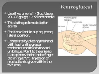 Use if volume is 1 - 3 cc. Use a 20 - 23 gauge, 1-1/2 inch needle This is the preferred site for adults  Position client in supine, prone, lateral position. Locate site by placing the hand with heel on the greater trochanter and thumb toward umbilicus. Point to the anterior iliac spine with the index finger (forming a "V"). Injection of medication is given within the "V" area. 