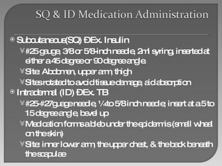 Subcutaneous(SQ) – Ex. Insulin #25 gauge, 3/8 or 5/8-inch needle, 2ml syring, inserted at either a 45 degree or 90 degree angle. Site: Abdomen, upper arm, thigh Sites rotated to avoid tissue damage, aid absorption Intradermal (ID) – Ex. TB #25-#27guage needle, ¼ to 5/8 inch needle; insert at a 5 to 15 degree angle, bevel up Medication forms a bleb under the epidermis (small wheal on the skin) Site: inner lower arm, the upper chest, & the back beneath the scapulae 