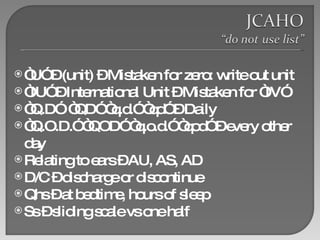 “ U” – (unit) – Mistaken for zero: write out unit “ IU” – International Unit – Mistaken for “IV”  “ Q.D”  “QD” “q.d.” “qd” – Daily “ Q.O.D.” “QOD” “q.o.d.” “qod” – every other day  Relating to ears – AU, AS, AD D/C – discharge or discontinue Qhs – at bedtime, hours of sleep Ss – sliding scale vs one half 