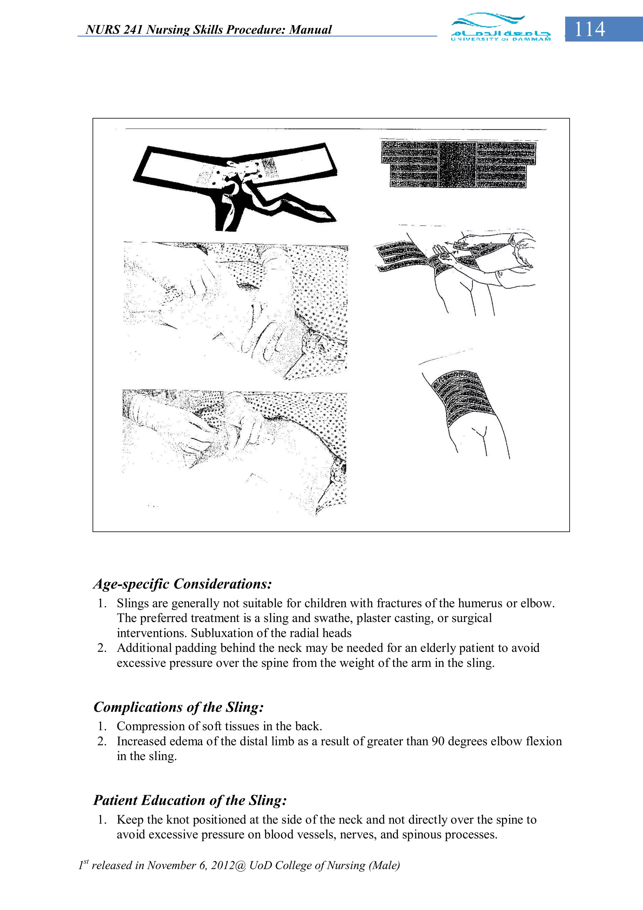 NURS 241 Nursing Skills Procedure: Manual                                                      114




  Age-specific Considerations:
   1. Slings are generally not suitable for children with fractures of the humerus or elbow.
      The preferred treatment is a sling and swathe, plaster casting, or surgical
      interventions. Subluxation of the radial heads
   2. Additional padding behind the neck may be needed for an elderly patient to avoid
      excessive pressure over the spine from the weight of the arm in the sling.


  Complications of the Sling:
   1. Compression of soft tissues in the back.
   2. Increased edema of the distal limb as a result of greater than 90 degrees elbow flexion
      in the sling.


  Patient Education of the Sling:
   1. Keep the knot positioned at the side of the neck and not directly over the spine to
      avoid excessive pressure on blood vessels, nerves, and spinous processes.

1st released in November 6, 2012@ UoD College of Nursing (Male)
 