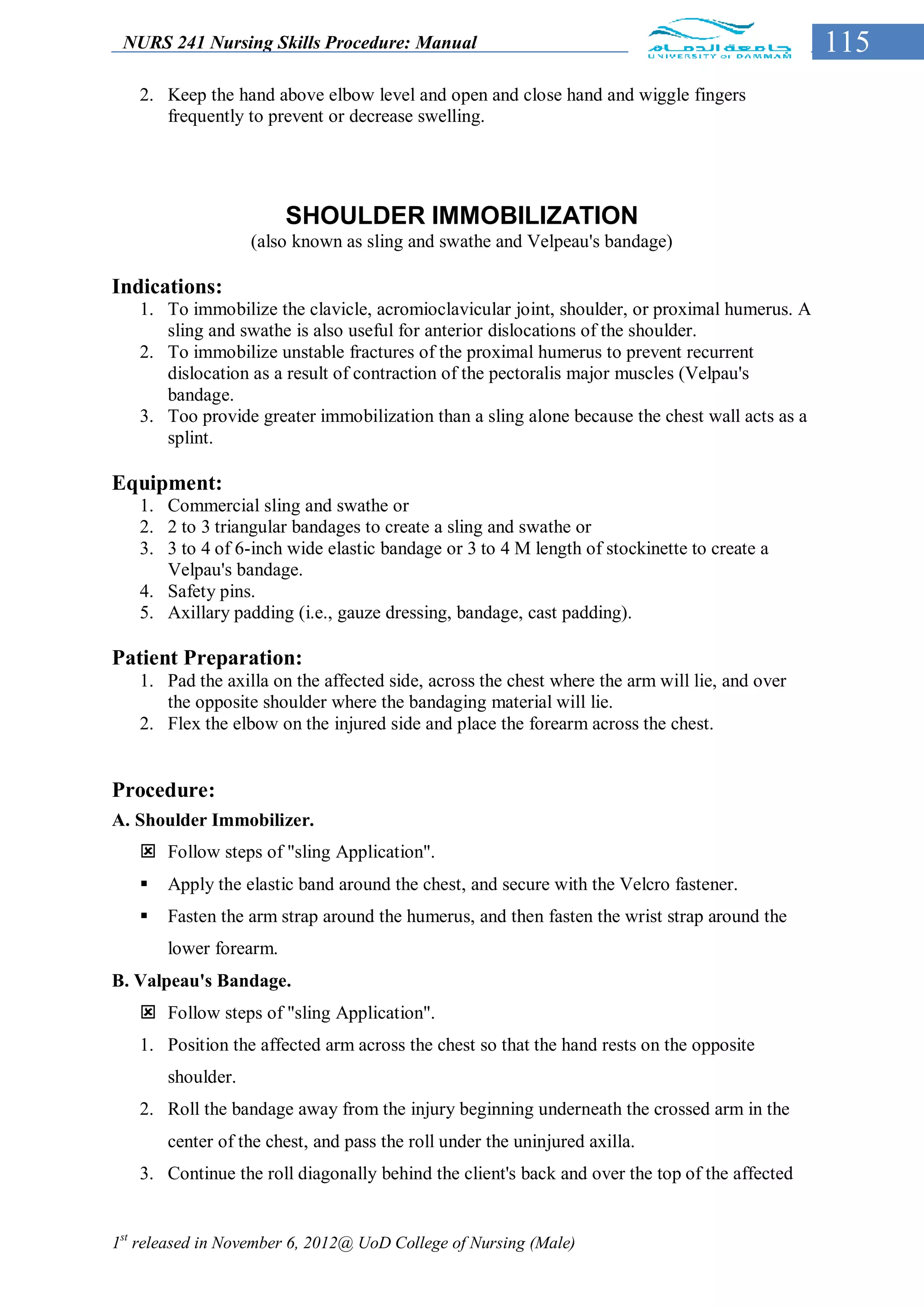 NURS 241 Nursing Skills Procedure: Manual                                                     115
   2. Keep the hand above elbow level and open and close hand and wiggle fingers
      frequently to prevent or decrease swelling.




                        SHOULDER IMMOBILIZATION
                   (also known as sling and swathe and Velpeau's bandage)

Indications:
   1. To immobilize the clavicle, acromioclavicular joint, shoulder, or proximal humerus. A
      sling and swathe is also useful for anterior dislocations of the shoulder.
   2. To immobilize unstable fractures of the proximal humerus to prevent recurrent
      dislocation as a result of contraction of the pectoralis major muscles (Velpau's
      bandage.
   3. Too provide greater immobilization than a sling alone because the chest wall acts as a
      splint.

Equipment:
   1. Commercial sling and swathe or
   2. 2 to 3 triangular bandages to create a sling and swathe or
   3. 3 to 4 of 6-inch wide elastic bandage or 3 to 4 M length of stockinette to create a
      Velpau's bandage.
   4. Safety pins.
   5. Axillary padding (i.e., gauze dressing, bandage, cast padding).

Patient Preparation:
   1. Pad the axilla on the affected side, across the chest where the arm will lie, and over
      the opposite shoulder where the bandaging material will lie.
   2. Flex the elbow on the injured side and place the forearm across the chest.


Procedure:
A. Shoulder Immobilizer.
    Follow steps of "sling Application".
      Apply the elastic band around the chest, and secure with the Velcro fastener.
      Fasten the arm strap around the humerus, and then fasten the wrist strap around the
       lower forearm.
B. Valpeau's Bandage.
    Follow steps of "sling Application".
   1. Position the affected arm across the chest so that the hand rests on the opposite
       shoulder.
   2. Roll the bandage away from the injury beginning underneath the crossed arm in the
       center of the chest, and pass the roll under the uninjured axilla.
   3. Continue the roll diagonally behind the client's back and over the top of the affected


1st released in November 6, 2012@ UoD College of Nursing (Male)
 