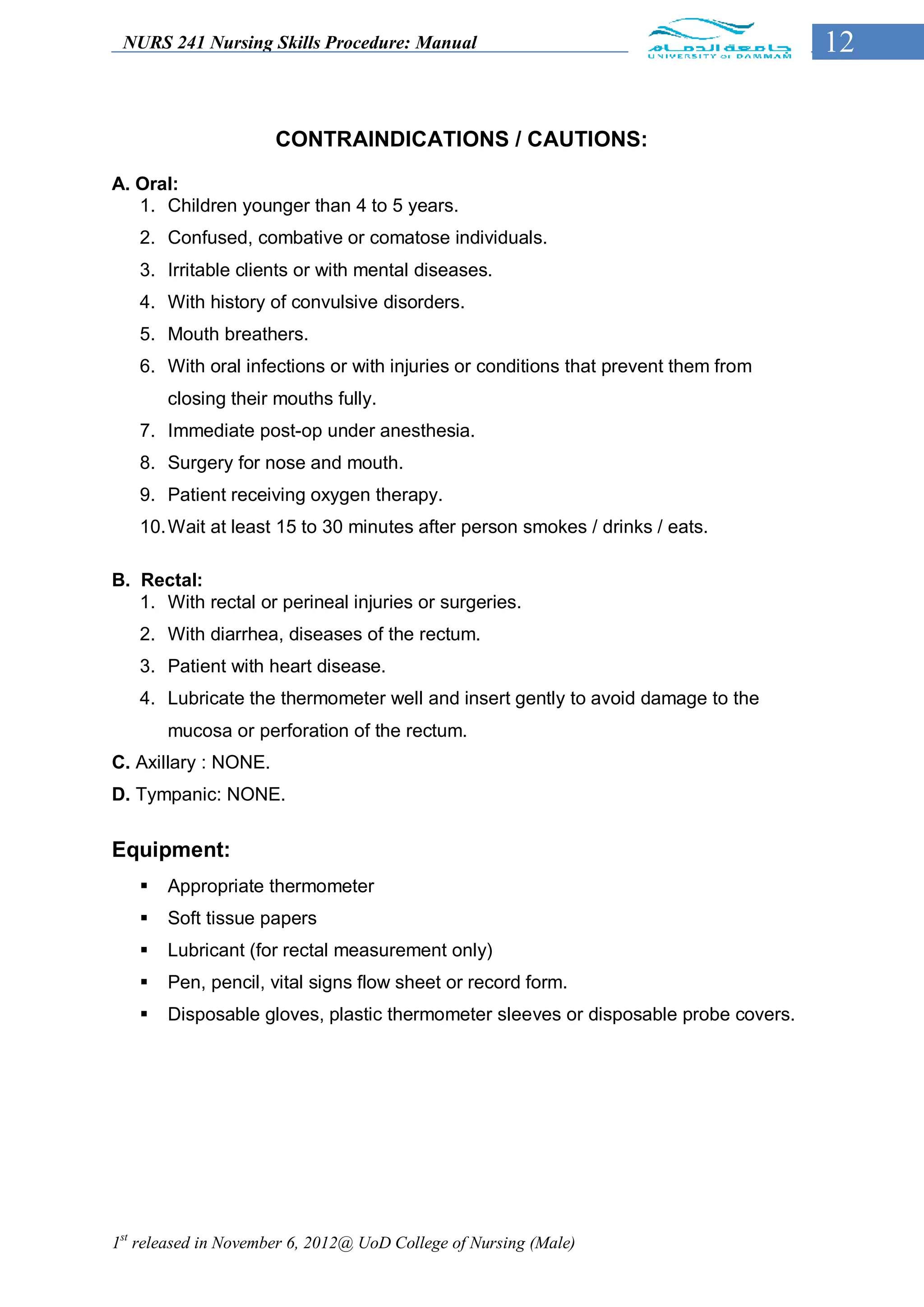 NURS 241 Nursing Skills Procedure: Manual                                          12


                      CONTRAINDICATIONS / CAUTIONS:

A. Oral:
   1. Children younger than 4 to 5 years.
   2. Confused, combative or comatose individuals.
   3. Irritable clients or with mental diseases.
   4. With history of convulsive disorders.
   5. Mouth breathers.
   6. With oral infections or with injuries or conditions that prevent them from
       closing their mouths fully.
   7. Immediate post-op under anesthesia.
   8. Surgery for nose and mouth.
   9. Patient receiving oxygen therapy.
   10. Wait at least 15 to 30 minutes after person smokes / drinks / eats.

B. Rectal:
   1. With rectal or perineal injuries or surgeries.
   2. With diarrhea, diseases of the rectum.
   3. Patient with heart disease.
   4. Lubricate the thermometer well and insert gently to avoid damage to the
       mucosa or perforation of the rectum.
C. Axillary : NONE.
D. Tympanic: NONE.


Equipment:
      Appropriate thermometer
      Soft tissue papers
      Lubricant (for rectal measurement only)
      Pen, pencil, vital signs flow sheet or record form.
      Disposable gloves, plastic thermometer sleeves or disposable probe covers.




1st released in November 6, 2012@ UoD College of Nursing (Male)
 