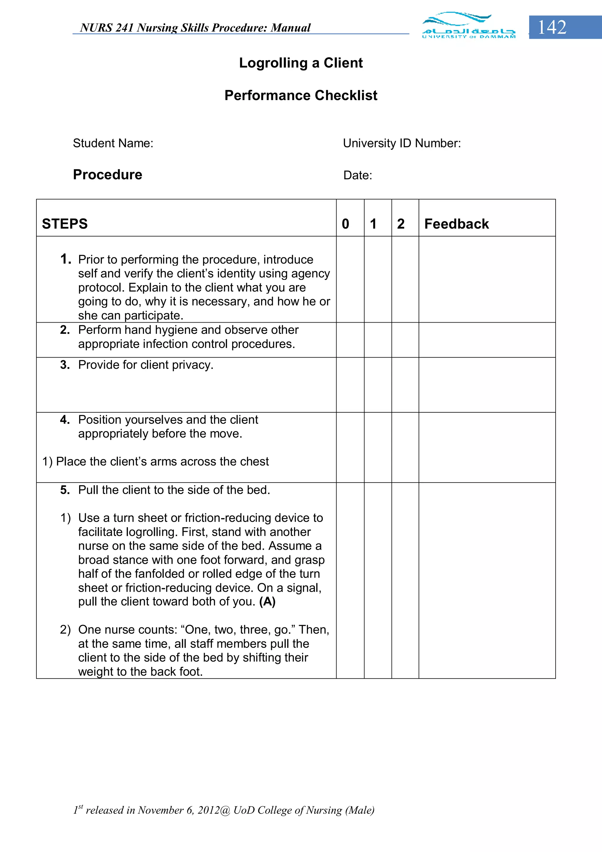NURS 241 Nursing Skills Procedure: Manual                                      142
                                       Logrolling a Client

                                    Performance Checklist


     Student Name:                                           University ID Number:

     Procedure                                               Date:



STEPS                                                        0    1    2   Feedback

   1. Prior to performing the procedure, introduce
      self and verify the client’s identity using agency
      protocol. Explain to the client what you are
      going to do, why it is necessary, and how he or
      she can participate.
   2. Perform hand hygiene and observe other
      appropriate infection control procedures.
   3. Provide for client privacy.



   4. Position yourselves and the client
      appropriately before the move.

1) Place the client’s arms across the chest

   5. Pull the client to the side of the bed.

   1) Use a turn sheet or friction-reducing device to
      facilitate logrolling. First, stand with another
      nurse on the same side of the bed. Assume a
      broad stance with one foot forward, and grasp
      half of the fanfolded or rolled edge of the turn
      sheet or friction-reducing device. On a signal,
      pull the client toward both of you. (A)

   2) One nurse counts: “One, two, three, go.” Then,
      at the same time, all staff members pull the
      client to the side of the bed by shifting their
      weight to the back foot.




     1st released in November 6, 2012@ UoD College of Nursing (Male)
 