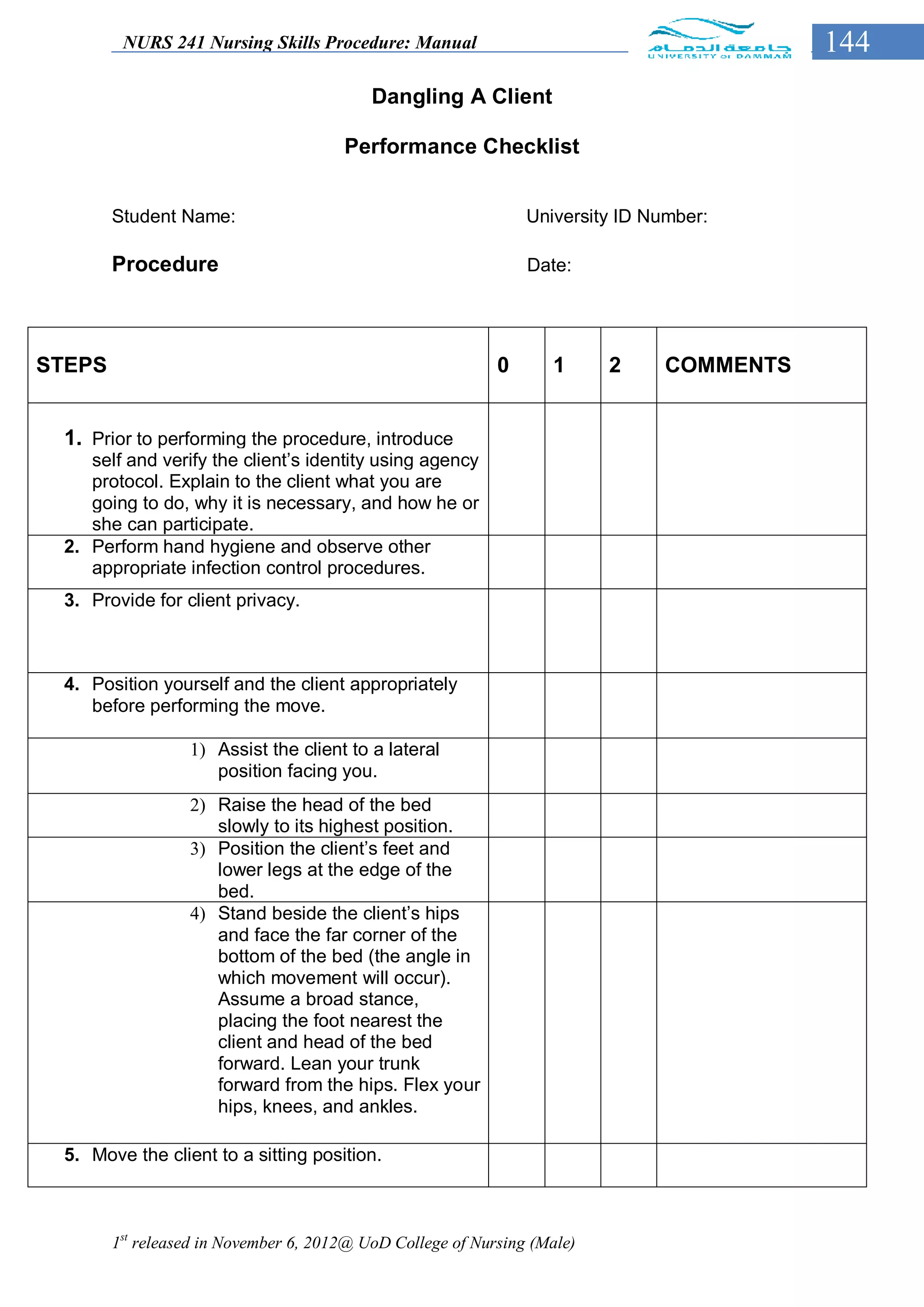 NURS 241 Nursing Skills Procedure: Manual                                         144
                                           Dangling A Client

                                       Performance Checklist


        Student Name:                                           University ID Number:

        Procedure                                               Date:




STEPS                                                       0      1      2     COMMENTS


 1. Prior to performing the procedure, introduce
    self and verify the client’s identity using agency
    protocol. Explain to the client what you are
    going to do, why it is necessary, and how he or
    she can participate.
 2. Perform hand hygiene and observe other
    appropriate infection control procedures.
 3. Provide for client privacy.



 4. Position yourself and the client appropriately
    before performing the move.

                  1) Assist the client to a lateral
                     position facing you.
                  2) Raise the head of the bed
                     slowly to its highest position.
                  3) Position the client’s feet and
                     lower legs at the edge of the
                     bed.
                  4) Stand beside the client’s hips
                     and face the far corner of the
                     bottom of the bed (the angle in
                     which movement will occur).
                     Assume a broad stance,
                     placing the foot nearest the
                     client and head of the bed
                     forward. Lean your trunk
                     forward from the hips. Flex your
                     hips, knees, and ankles.

 5. Move the client to a sitting position.



        1st released in November 6, 2012@ UoD College of Nursing (Male)
 