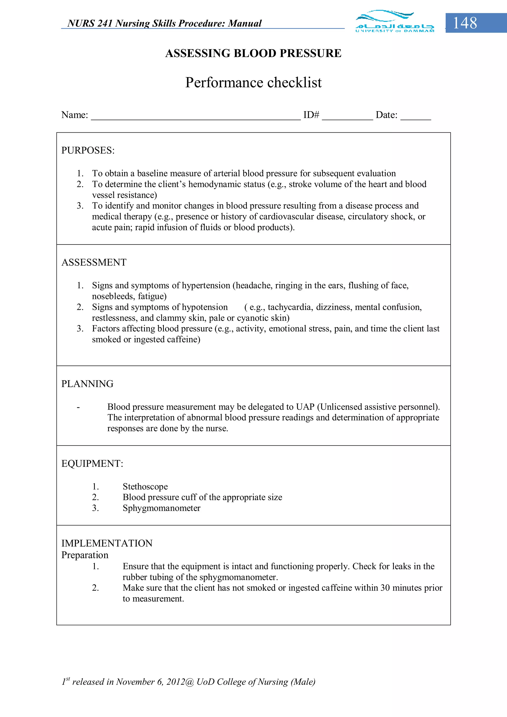 NURS 241 Nursing Skills Procedure: Manual                                                                 148
                           ASSESSING BLOOD PRESSURE

                                 Performance checklist

Name: _________________________________________ ID# __________ Date: ______


PURPOSES:

   1. To obtain a baseline measure of arterial blood pressure for subsequent evaluation
   2. To determine the client’s hemodynamic status (e.g., stroke volume of the heart and blood
      vessel resistance)
   3. To identify and monitor changes in blood pressure resulting from a disease process and
      medical therapy (e.g., presence or history of cardiovascular disease, circulatory shock, or
      acute pain; rapid infusion of fluids or blood products).


ASSESSMENT

   1. Signs and symptoms of hypertension (headache, ringing in the ears, flushing of face,
      nosebleeds, fatigue)
   2. Signs and symptoms of hypotension         ( e.g., tachycardia, dizziness, mental confusion,
      restlessness, and clammy skin, pale or cyanotic skin)
   3. Factors affecting blood pressure (e.g., activity, emotional stress, pain, and time the client last
      smoked or ingested caffeine)



PLANNING

   -        Blood pressure measurement may be delegated to UAP (Unlicensed assistive personnel).
            The interpretation of abnormal blood pressure readings and determination of appropriate
            responses are done by the nurse.


EQUIPMENT:

       1.       Stethoscope
       2.       Blood pressure cuff of the appropriate size
       3.       Sphygmomanometer


IMPLEMENTATION
Preparation
       1.       Ensure that the equipment is intact and functioning properly. Check for leaks in the
                rubber tubing of the sphygmomanometer.
       2.       Make sure that the client has not smoked or ingested caffeine within 30 minutes prior
                to measurement.




1st released in November 6, 2012@ UoD College of Nursing (Male)
 