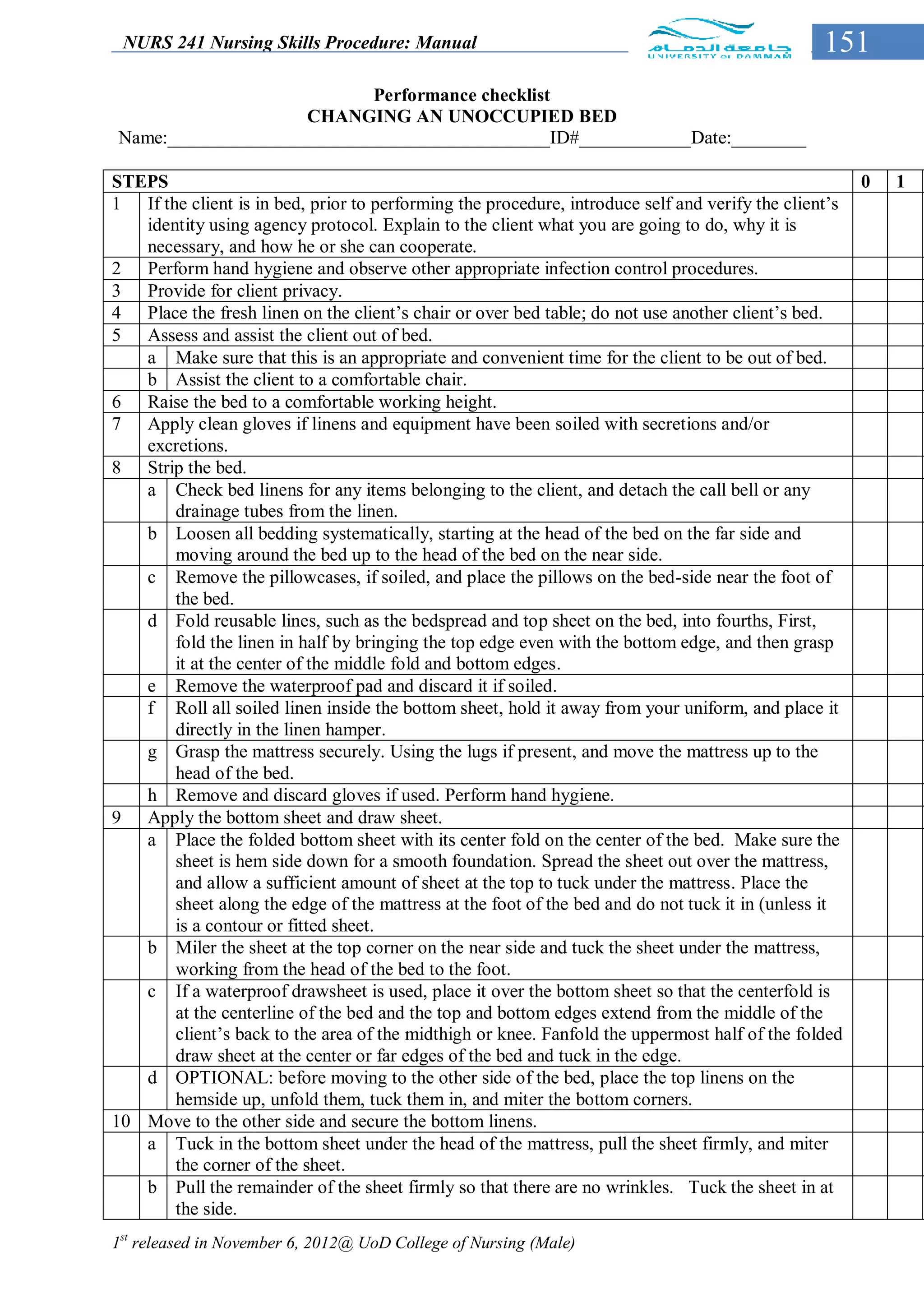 NURS 241 Nursing Skills Procedure: Manual                                                     151
                           Performance checklist
                    CHANGING AN UNOCCUPIED BED
Name:_________________________________________ID#____________Date:________

STEPS                                                                                                0   1
1 If the client is in bed, prior to performing the procedure, introduce self and verify the client’s
   identity using agency protocol. Explain to the client what you are going to do, why it is
   necessary, and how he or she can cooperate.
2 Perform hand hygiene and observe other appropriate infection control procedures.
3 Provide for client privacy.
4 Place the fresh linen on the client’s chair or over bed table; do not use another client’s bed.
5 Assess and assist the client out of bed.
   a Make sure that this is an appropriate and convenient time for the client to be out of bed.
   b Assist the client to a comfortable chair.
6 Raise the bed to a comfortable working height.
7 Apply clean gloves if linens and equipment have been soiled with secretions and/or
   excretions.
8 Strip the bed.
   a Check bed linens for any items belonging to the client, and detach the call bell or any
       drainage tubes from the linen.
   b Loosen all bedding systematically, starting at the head of the bed on the far side and
       moving around the bed up to the head of the bed on the near side.
   c Remove the pillowcases, if soiled, and place the pillows on the bed-side near the foot of
       the bed.
   d Fold reusable lines, such as the bedspread and top sheet on the bed, into fourths, First,
       fold the linen in half by bringing the top edge even with the bottom edge, and then grasp
       it at the center of the middle fold and bottom edges.
   e Remove the waterproof pad and discard it if soiled.
   f Roll all soiled linen inside the bottom sheet, hold it away from your uniform, and place it
       directly in the linen hamper.
   g Grasp the mattress securely. Using the lugs if present, and move the mattress up to the
       head of the bed.
   h Remove and discard gloves if used. Perform hand hygiene.
9 Apply the bottom sheet and draw sheet.
   a Place the folded bottom sheet with its center fold on the center of the bed. Make sure the
       sheet is hem side down for a smooth foundation. Spread the sheet out over the mattress,
       and allow a sufficient amount of sheet at the top to tuck under the mattress. Place the
       sheet along the edge of the mattress at the foot of the bed and do not tuck it in (unless it
       is a contour or fitted sheet.
   b Miler the sheet at the top corner on the near side and tuck the sheet under the mattress,
       working from the head of the bed to the foot.
   c If a waterproof drawsheet is used, place it over the bottom sheet so that the centerfold is
       at the centerline of the bed and the top and bottom edges extend from the middle of the
       client’s back to the area of the midthigh or knee. Fanfold the uppermost half of the folded
       draw sheet at the center or far edges of the bed and tuck in the edge.
   d OPTIONAL: before moving to the other side of the bed, place the top linens on the
       hemside up, unfold them, tuck them in, and miter the bottom corners.
10 Move to the other side and secure the bottom linens.
   a Tuck in the bottom sheet under the head of the mattress, pull the sheet firmly, and miter
       the corner of the sheet.
   b Pull the remainder of the sheet firmly so that there are no wrinkles. Tuck the sheet in at
       the side.
1st released in November 6, 2012@ UoD College of Nursing (Male)
 