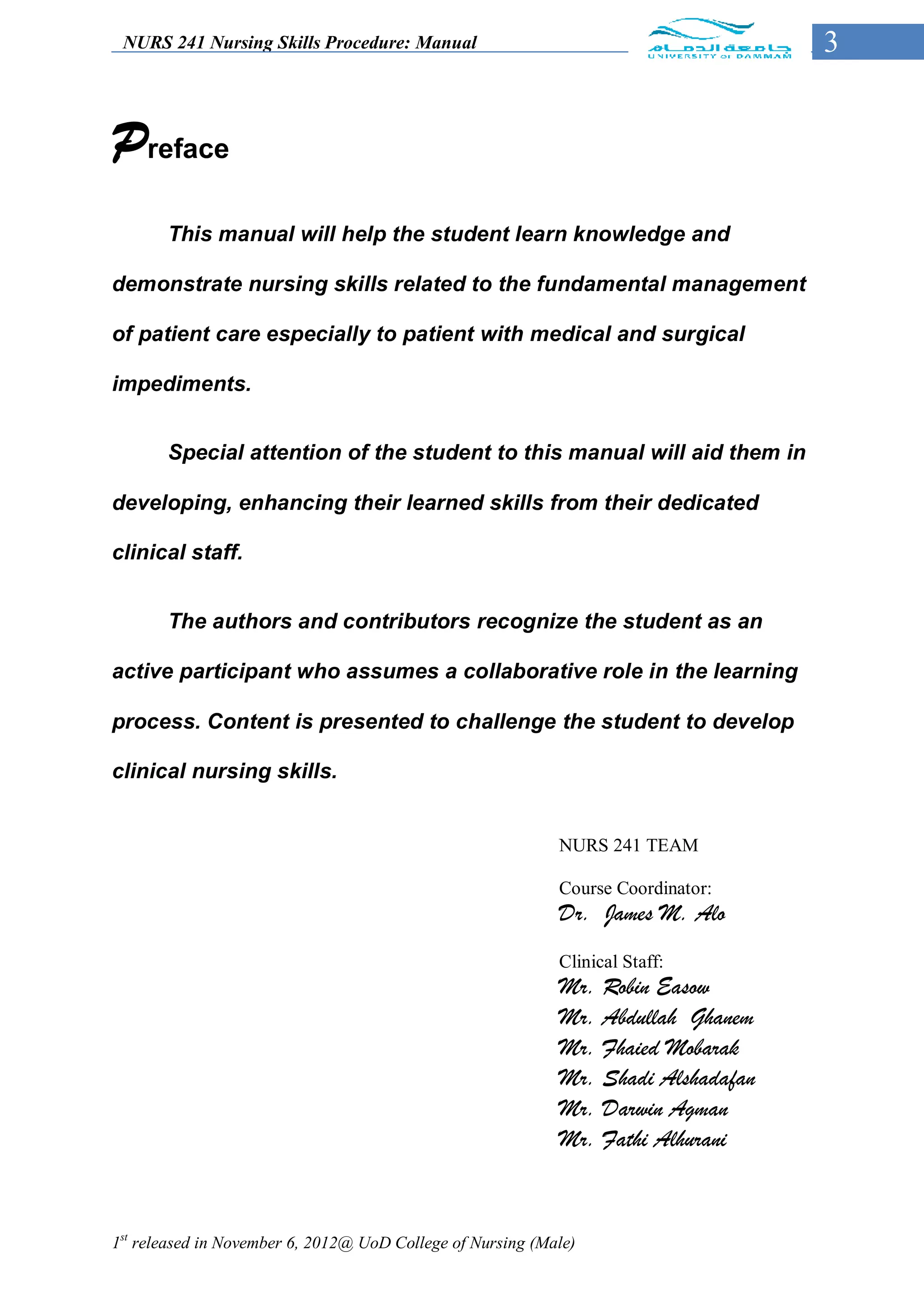 NURS 241 Nursing Skills Procedure: Manual                                         3


Preface
       This manual will help the student learn knowledge and

demonstrate nursing skills related to the fundamental management

of patient care especially to patient with medical and surgical

impediments.


       Special attention of the student to this manual will aid them in

developing, enhancing their learned skills from their dedicated

clinical staff.


       The authors and contributors recognize the student as an

active participant who assumes a collaborative role in the learning

process. Content is presented to challenge the student to develop

clinical nursing skills.


                                                            NURS 241 TEAM

                                                            Course Coordinator:
                                                            Dr. James M. Alo
                                                            Clinical Staff:
                                                            Mr. Robin Easow
                                                            Mr. Abdullah Ghanem
                                                            Mr. Fhaied Mobarak
                                                            Mr. Shadi Alshadafan
                                                            Mr. Darwin Agman
                                                            Mr. Fathi Alhurani



1st released in November 6, 2012@ UoD College of Nursing (Male)
 