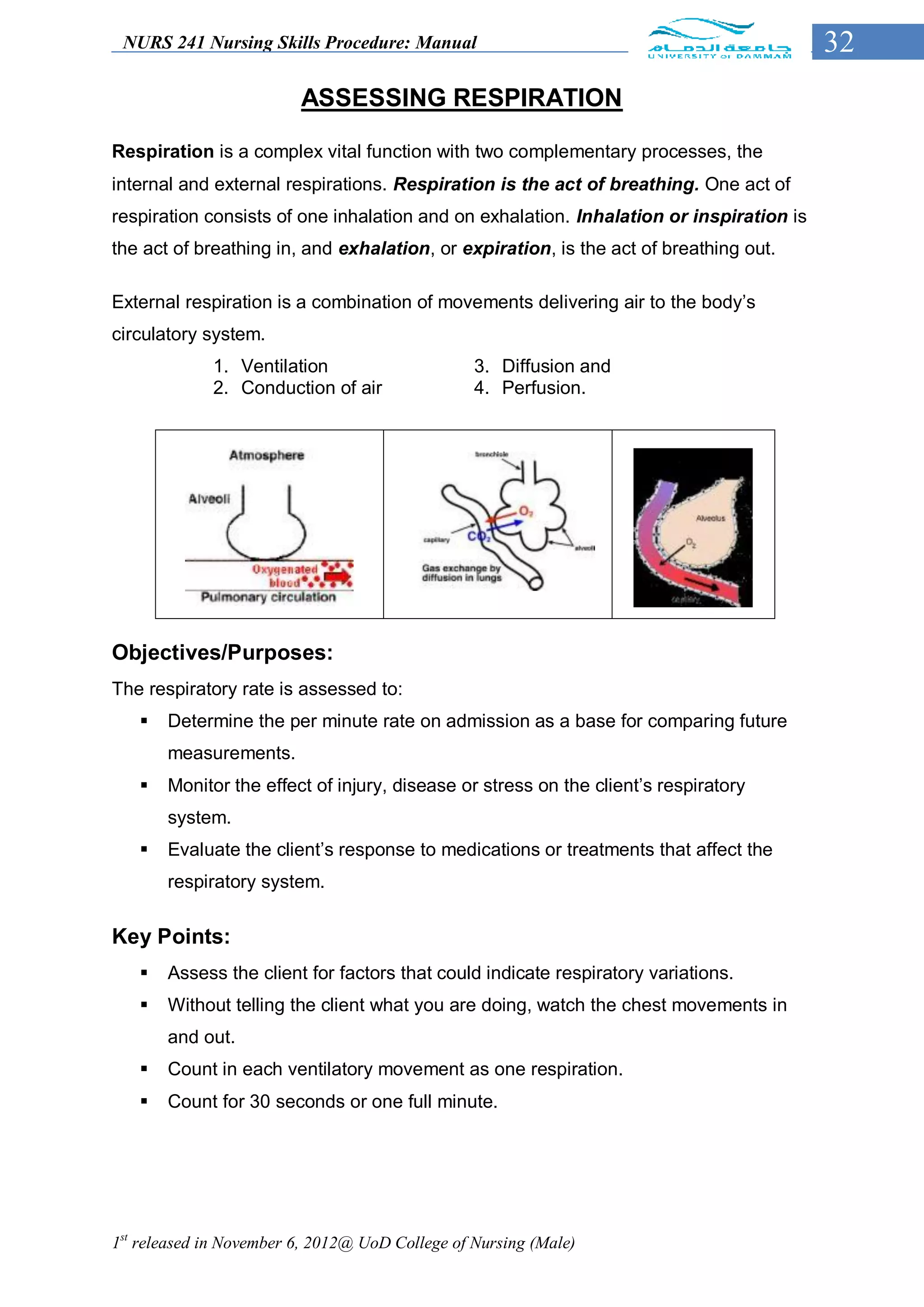 NURS 241 Nursing Skills Procedure: Manual                                               32
                         ASSESSING RESPIRATION

Respiration is a complex vital function with two complementary processes, the
internal and external respirations. Respiration is the act of breathing. One act of
respiration consists of one inhalation and on exhalation. Inhalation or inspiration is
the act of breathing in, and exhalation, or expiration, is the act of breathing out.

External respiration is a combination of movements delivering air to the body’s
circulatory system.
             1. Ventilation                      3. Diffusion and
             2. Conduction of air                4. Perfusion.




Objectives/Purposes:
The respiratory rate is assessed to:
      Determine the per minute rate on admission as a base for comparing future
       measurements.
      Monitor the effect of injury, disease or stress on the client’s respiratory
       system.
      Evaluate the client’s response to medications or treatments that affect the
       respiratory system.


Key Points:
      Assess the client for factors that could indicate respiratory variations.
      Without telling the client what you are doing, watch the chest movements in
       and out.
      Count in each ventilatory movement as one respiration.
      Count for 30 seconds or one full minute.




1st released in November 6, 2012@ UoD College of Nursing (Male)
 