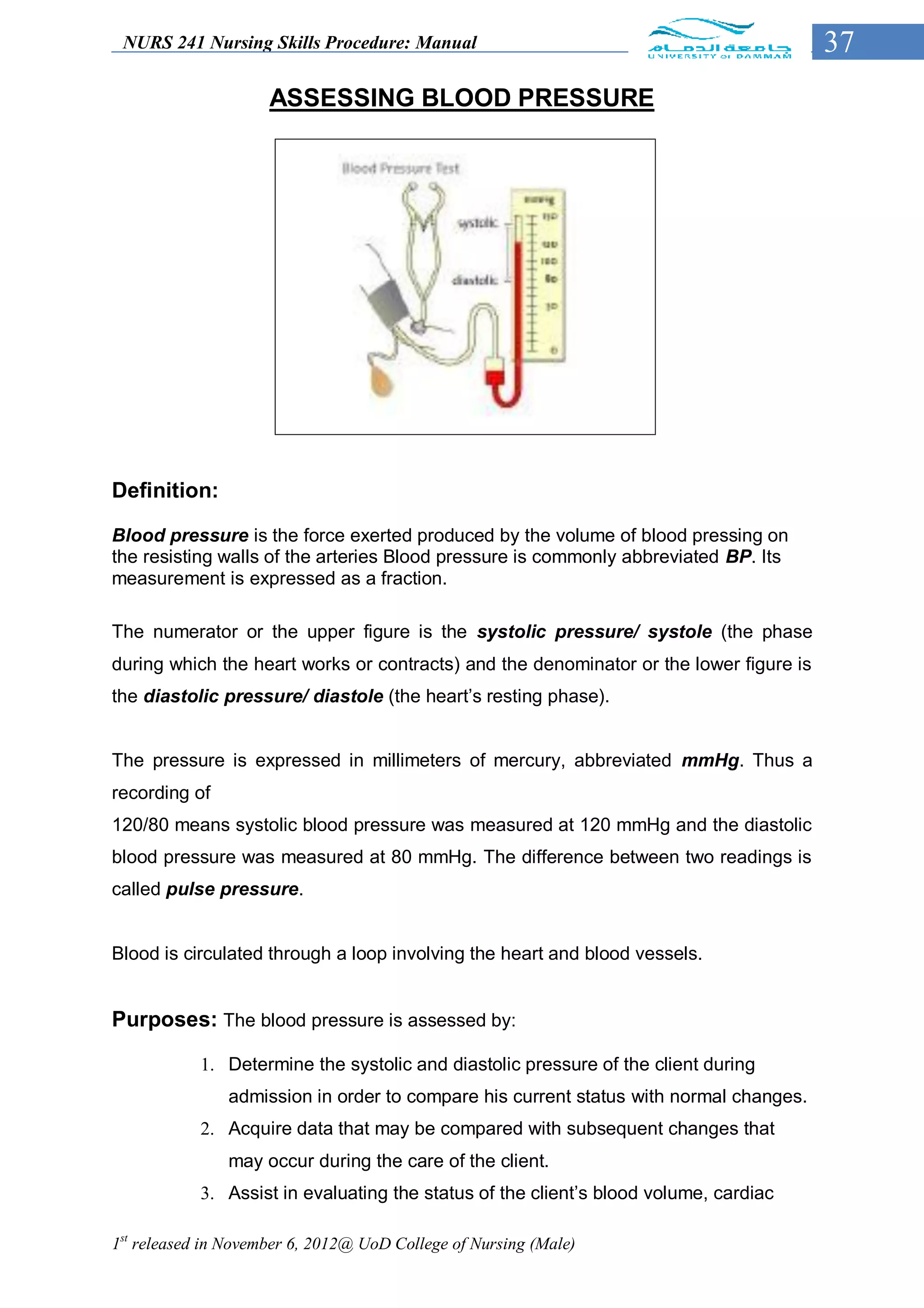 NURS 241 Nursing Skills Procedure: Manual                                              37
                     ASSESSING BLOOD PRESSURE




Definition:

Blood pressure is the force exerted produced by the volume of blood pressing on
the resisting walls of the arteries Blood pressure is commonly abbreviated BP. Its
measurement is expressed as a fraction.

The numerator or the upper figure is the systolic pressure/ systole (the phase
during which the heart works or contracts) and the denominator or the lower figure is
the diastolic pressure/ diastole (the heart’s resting phase).


The pressure is expressed in millimeters of mercury, abbreviated mmHg. Thus a
recording of
120/80 means systolic blood pressure was measured at 120 mmHg and the diastolic
blood pressure was measured at 80 mmHg. The difference between two readings is
called pulse pressure.


Blood is circulated through a loop involving the heart and blood vessels.


Purposes: The blood pressure is assessed by:

            1. Determine the systolic and diastolic pressure of the client during
               admission in order to compare his current status with normal changes.
            2. Acquire data that may be compared with subsequent changes that
               may occur during the care of the client.
            3. Assist in evaluating the status of the client’s blood volume, cardiac

1st released in November 6, 2012@ UoD College of Nursing (Male)
 