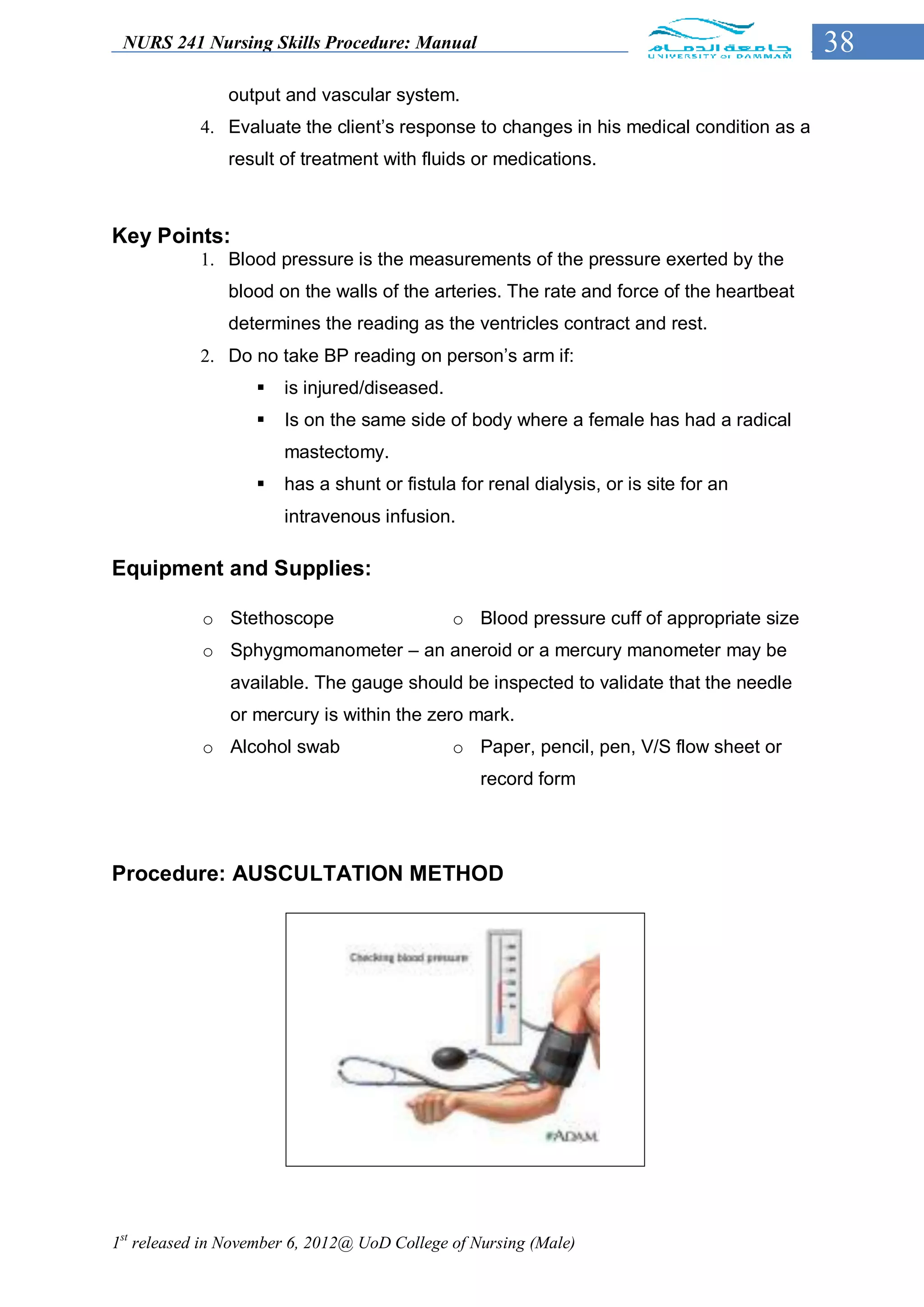 NURS 241 Nursing Skills Procedure: Manual                                                38
               output and vascular system.
            4. Evaluate the client’s response to changes in his medical condition as a
               result of treatment with fluids or medications.



Key Points:
            1. Blood pressure is the measurements of the pressure exerted by the
               blood on the walls of the arteries. The rate and force of the heartbeat
               determines the reading as the ventricles contract and rest.
            2. Do no take BP reading on person’s arm if:
                      is injured/diseased.
                      Is on the same side of body where a female has had a radical
                       mastectomy.
                      has a shunt or fistula for renal dialysis, or is site for an
                       intravenous infusion.

Equipment and Supplies:

            o Stethoscope                     o Blood pressure cuff of appropriate size
            o Sphygmomanometer – an aneroid or a mercury manometer may be
                available. The gauge should be inspected to validate that the needle
                or mercury is within the zero mark.
            o Alcohol swab                    o Paper, pencil, pen, V/S flow sheet or
                                                  record form




Procedure: AUSCULTATION METHOD




1st released in November 6, 2012@ UoD College of Nursing (Male)
 