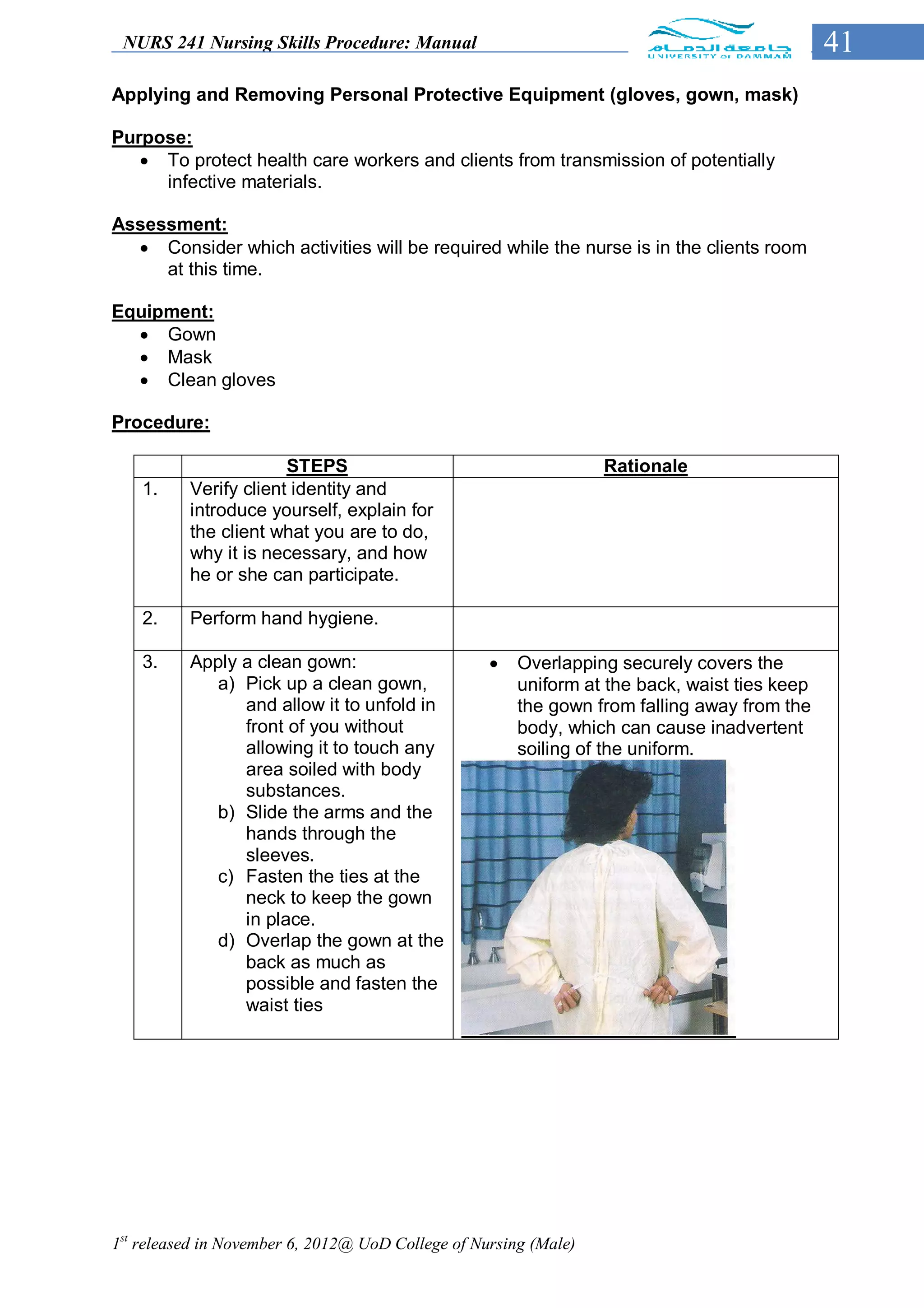 NURS 241 Nursing Skills Procedure: Manual                                                    41
Applying and Removing Personal Protective Equipment (gloves, gown, mask)

Purpose:
    To protect health care workers and clients from transmission of potentially
     infective materials.

Assessment:
   Consider which activities will be required while the nurse is in the clients room
     at this time.

Equipment:
   Gown
   Mask
   Clean gloves

Procedure:

                       STEPS                                      Rationale
    1.    Verify client identity and
          introduce yourself, explain for
          the client what you are to do,
          why it is necessary, and how
          he or she can participate.

    2.    Perform hand hygiene.

    3.    Apply a clean gown:                         Overlapping securely covers the
             a) Pick up a clean gown,                  uniform at the back, waist ties keep
                and allow it to unfold in              the gown from falling away from the
                front of you without                   body, which can cause inadvertent
                allowing it to touch any               soiling of the uniform.
                area soiled with body
                substances.
             b) Slide the arms and the
                hands through the
                sleeves.
             c) Fasten the ties at the
                neck to keep the gown
                in place.
             d) Overlap the gown at the
                back as much as
                possible and fasten the
                waist ties




1st released in November 6, 2012@ UoD College of Nursing (Male)
 