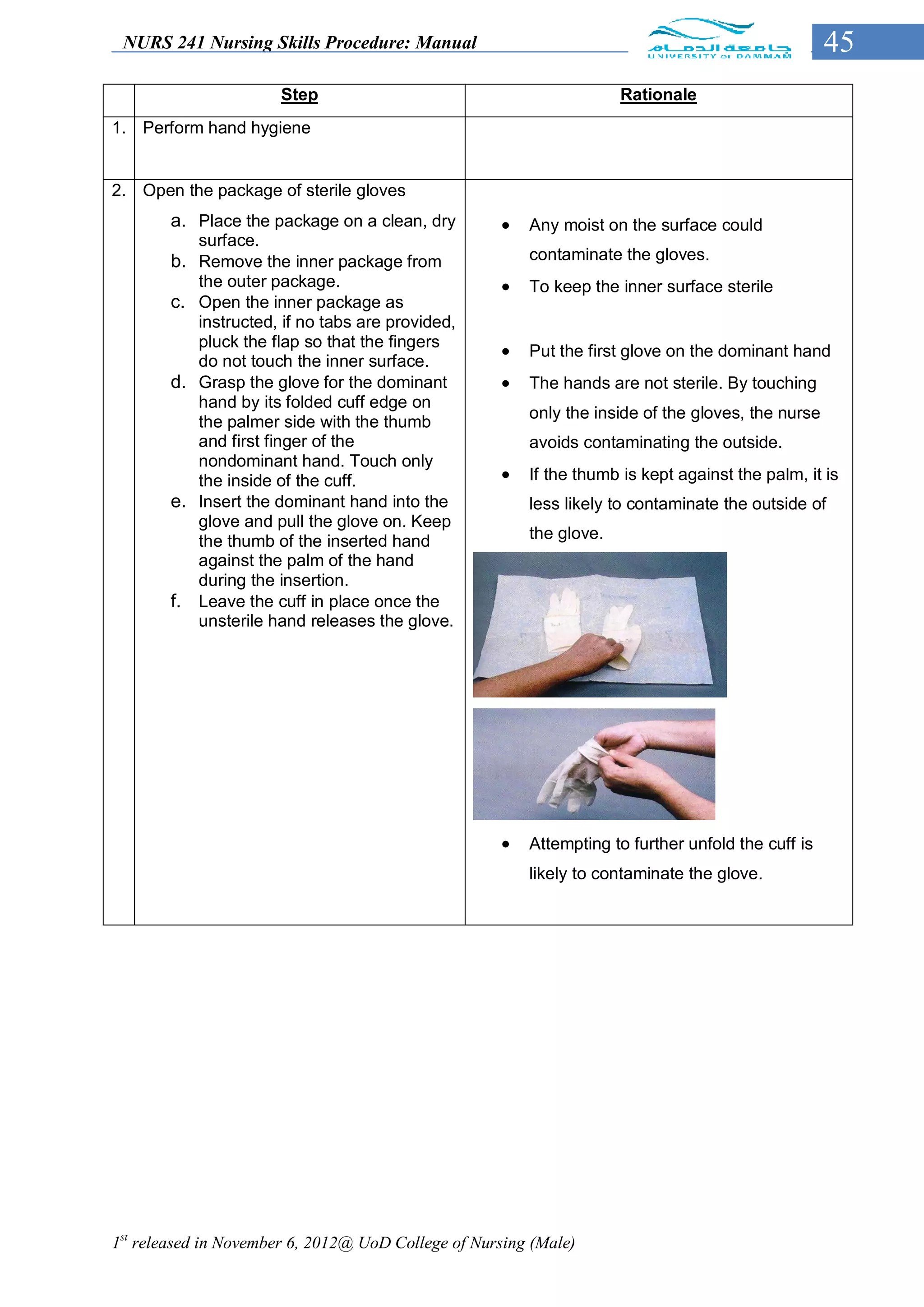 NURS 241 Nursing Skills Procedure: Manual                                                         45
                        Step                                         Rationale
1. Perform hand hygiene


2. Open the package of sterile gloves
        a. Place the package on a clean, dry           Any moist on the surface could
             surface.
        b.   Remove the inner package from              contaminate the gloves.
             the outer package.                        To keep the inner surface sterile
        c.   Open the inner package as
             instructed, if no tabs are provided,
             pluck the flap so that the fingers
                                                       Put the first glove on the dominant hand
             do not touch the inner surface.
        d.   Grasp the glove for the dominant          The hands are not sterile. By touching
             hand by its folded cuff edge on
                                                        only the inside of the gloves, the nurse
             the palmer side with the thumb
             and first finger of the                    avoids contaminating the outside.
             nondominant hand. Touch only
             the inside of the cuff.                   If the thumb is kept against the palm, it is
        e.   Insert the dominant hand into the          less likely to contaminate the outside of
             glove and pull the glove on. Keep
             the thumb of the inserted hand             the glove.
             against the palm of the hand
             during the insertion.
        f.   Leave the cuff in place once the
             unsterile hand releases the glove.




                                                       Attempting to further unfold the cuff is
                                                        likely to contaminate the glove.




1st released in November 6, 2012@ UoD College of Nursing (Male)
 